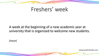 Freshers’ week
A week at the beginning of a new academic year at
university that is organized to welcome new students.
(noun)
 