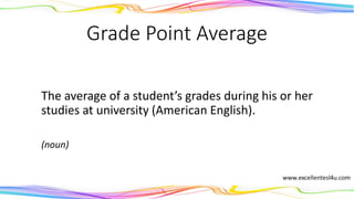 Grade Point Average
The average of a student’s grades during his or her
studies at university (American English).
(noun)
 