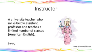 Instructor
A university teacher who
ranks below assistant
professor and teaches a
limited number of classes
(American English).
(noun)
 