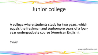 Junior college
A college where students study for two years, which
equals the freshman and sophomore years of a four-
year undergraduate course (American English).
(noun)
 