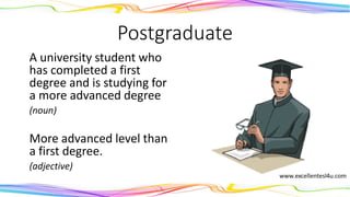 Postgraduate
A university student who
has completed a first
degree and is studying for
a more advanced degree
(noun)
More advanced level than
a first degree.
(adjective)
 