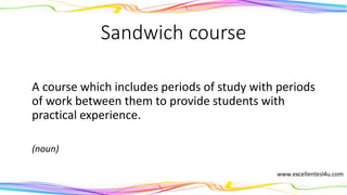 Sandwich course
A course which includes periods of study with periods
of work between them to provide students with
practical experience.
(noun)
 