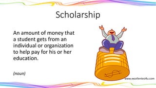 Scholarship
An amount of money that
a student gets from an
individual or organization
to help pay for his or her
education.
(noun)
 