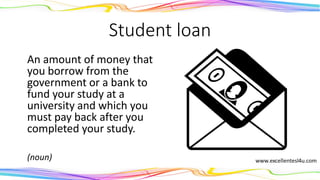 Student loan
An amount of money that
you borrow from the
government or a bank to
fund your study at a
university and which you
must pay back after you
completed your study.
(noun)
 