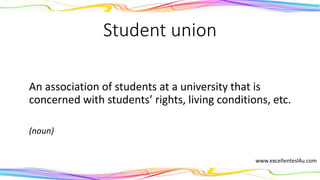 Student union
An association of students at a university that is
concerned with students’ rights, living conditions, etc.
(noun)
 