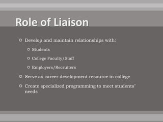  Develop and maintain relationships with:
    Students

    College Faculty/Staff

    Employers/Recruiters

 Serve as career development resource in college

 Create specialized programming to meet students’
  needs
 