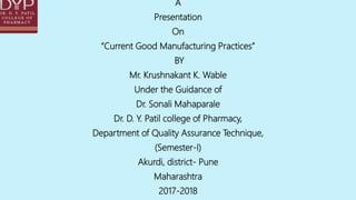 A
Presentation
On
“Current Good Manufacturing Practices”
BY
Mr. Krushnakant K. Wable
Under the Guidance of
Dr. Sonali Mahaparale
Dr. D. Y. Patil college of Pharmacy,
Department of Quality Assurance Technique,
(Semester-I)
Akurdi, district- Pune
Maharashtra
2017-2018
 