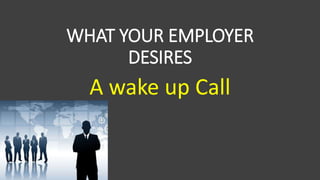 WHAT YOUR EMPLOYER
DESIRES
A wake up Call
 