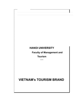 HANOI UNIVERSITY
Faculty of Management and Tourism
* * *
VIETNAM’s TOURISM BRAND
Submitted by
MAI DUC HA
Student ID: 0506090022
A thesis submitted as a requirement for the degree of
Bachelor of Tourism Management
Hanoi, December 2009
 
