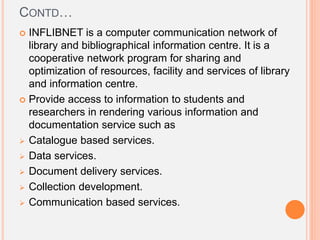 CONTD…
 INFLIBNET is a computer communication network of
library and bibliographical information centre. It is a
cooperative network program for sharing and
optimization of resources, facility and services of library
and information centre.
 Provide access to information to students and
researchers in rendering various information and
documentation service such as
 Catalogue based services.
 Data services.
 Document delivery services.
 Collection development.
 Communication based services.
 
