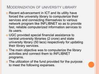 MODERNIZATION OF UNIVERSITY LIBRARY
 Recent advancement in ICT and its utility have
forced the university library to computerize their
services and connecting themselves to various
network program like INFLIBNET so as to provide
fast, reliable computerized information services to
its users.
 UGC provided special financial assistance to
central university libraries (2 crore) and state
university library (50 lacs) respectively for updating
their library services.
 The main objective was to computerize the library
activities and connect them to INFLIBNET
programs.
 The utilization of the fund provided for the purpose
to meet the following expanses.
 