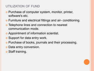 UTILIZATION OF FUND
 Purchase of computer system, monitor, printer,
software's etc.
 Furniture and electrical fittings and air- conditioning.
 Telephone lines and connection to nearest
communication mode.
 Appointment of information scientist.
 Support for data entry work.
 Purchase of books, journals and their processing.
 Data entry conversion.
 Staff training.
 
