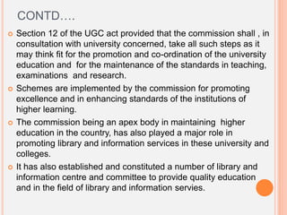 CONTD….
 Section 12 of the UGC act provided that the commission shall , in
consultation with university concerned, take all such steps as it
may think fit for the promotion and co-ordination of the university
education and for the maintenance of the standards in teaching,
examinations and research.
 Schemes are implemented by the commission for promoting
excellence and in enhancing standards of the institutions of
higher learning.
 The commission being an apex body in maintaining higher
education in the country, has also played a major role in
promoting library and information services in these university and
colleges.
 It has also established and constituted a number of library and
information centre and committee to provide quality education
and in the field of library and information servies.
 