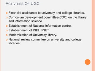 ACTIVITIES OF UGC
 Financial assistance to university and college libraries.
 Curriculum development committee(CDC) on the library
and information science.
 Establishment of National information centre.
 Establishment of INFLIBNET.
 Modernization of University library.
 National review committee on university and college
libraries.
 