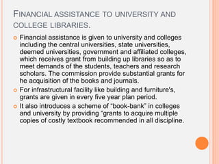 FINANCIAL ASSISTANCE TO UNIVERSITY AND
COLLEGE LIBRARIES.
 Financial assistance is given to university and colleges
including the central universities, state universities,
deemed universities, government and affiliated colleges,
which receives grant from building up libraries so as to
meet demands of the students, teachers and research
scholars. The commission provide substantial grants for
he acquisition of the books and journals.
 For infrastructural facility like building and furniture's,
grants are given in every five year plan period.
 It also introduces a scheme of “book-bank” in colleges
and university by providing “grants to acquire multiple
copies of costly textbook recommended in all discipline.
 