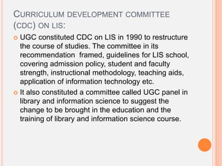 CURRICULUM DEVELOPMENT COMMITTEE
(CDC) ON LIS:
 UGC constituted CDC on LIS in 1990 to restructure
the course of studies. The committee in its
recommendation framed, guidelines for LIS school,
covering admission policy, student and faculty
strength, instructional methodology, teaching aids,
application of information technology etc.
 It also constituted a committee called UGC panel in
library and information science to suggest the
change to be brought in the education and the
training of library and information science course.
 