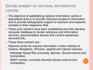 ESTABLISHMENT OF NATIONAL INFORMATION
CENTRE:
 The objective of establishing national information centre in
specialized area is to provide improved access to information
and to provide bibliographic support to teachers and research
scholars in their respective field.
 Three such centre's have been established and they develop
computer database to render reference and information
services, documentation service and current awareness
service(CAS).
 These three centre's are:-
 National centre for science information, Indian institute of
science, Bangalore. (Physics, applied and natural science).
 Maharaja Sayaji Rao university, Baroda. (Social science and
humanities).
 SNDT women university Mumbai.(Social science and
humanities).
 