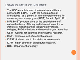 ESTABLISHMENT OF INFLIBNET
 The UGC establishment of information and library
network (INFLIBNET) with the headquarters at
Ahmadabad as a project of inter university centre for
astronomy and astrophysics(IUCA) Pune in April 1991.
 INFLIBNET program aims at the establishment of
national network of library and information centre in
institute of higher learning including universities,
colleges, R&D institutions and national organization like-
 CSIR- Council for scientific and industrial research.
 ICMR- Indian council of medical research.
 ICSSR- Indian council of social science research.
 ICAR- Indian council of agricultural research.
 DOE- Department of energy.
 