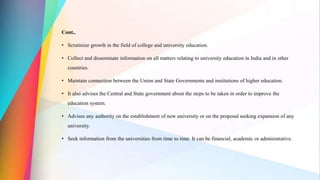 Cont..
• Scrutinize growth in the field of college and university education.
• Collect and disseminate information on all matters relating to university education in India and in other
countries.
• Maintain connection between the Union and State Governments and institutions of higher education.
• It also advises the Central and State government about the steps to be taken in order to improve the
education system.
• Advises any authority on the establishment of new university or on the proposal seeking expansion of any
university.
• Seek information from the universities from time to time. It can be financial, academic or administrative.
 