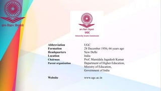 Abbreviation UGC
Formation 28 December 1956; 66 years ago
Headquarters New Delhi
Location India
Chairman Prof. Mamidala Jagadesh Kumar
Parent organization Department of Higher Education,
Ministry of Education,
Government of India
Website www.ugc.ac.in
 