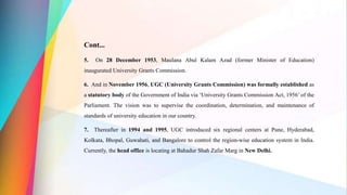 Cont...
5. On 28 December 1953, Maulana Abul Kalam Azad (former Minister of Education)
inaugurated University Grants Commission.
6. And in November 1956, UGC (University Grants Commission) was formally established as
a statutory body of the Government of India via ‘University Grants Commission Act, 1956’ of the
Parliament. The vision was to supervise the coordination, determination, and maintenance of
standards of university education in our country.
7. Thereafter in 1994 and 1995, UGC introduced six regional centers at Pune, Hyderabad,
Kolkata, Bhopal, Guwahati, and Bangalore to control the region-wise education system in India.
Currently, the head office is locating at Bahadur Shah Zafar Marg in New Delhi.
 