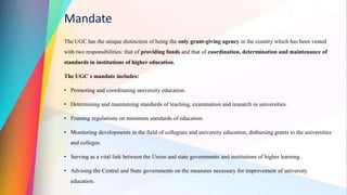 Mandate
The UGC has the unique distinction of being the only grant-giving agency in the country which has been vested
with two responsibilities: that of providing funds and that of coordination, determination and maintenance of
standards in institutions of higher education.
The UGC`s mandate includes:
• Promoting and coordinating university education.
• Determining and maintaining standards of teaching, examination and research in universities.
• Framing regulations on minimum standards of education.
• Monitoring developments in the field of collegiate and university education; disbursing grants to the universities
and colleges.
• Serving as a vital link between the Union and state governments and institutions of higher learning.
• Advising the Central and State governments on the measures necessary for improvement of university
education.
 