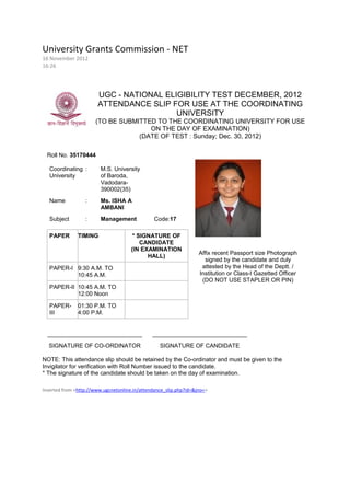 University Grants Commission - NET
16 November 2012
16:26




                       UGC - NATIONAL ELIGIBILITY TEST DECEMBER, 2012
                       ATTENDANCE SLIP FOR USE AT THE COORDINATING
                                         UNIVERSITY
                      (TO BE SUBMITTED TO THE COORDINATING UNIVERSITY FOR USE
                                     ON THE DAY OF EXAMINATION)
                                  (DATE OF TEST : Sunday; Dec. 30, 2012)

  Roll No. 35170444

   Coordinating :        M.S. University
   University            of Baroda,
                         Vadodara-
                         390002(35)
   Name           :      Ms. ISHA A
                         AMBANI
   Subject        :      Management             Code:17

   PAPER       TIMING                  * SIGNATURE OF
                                          CANDIDATE
                                      (IN EXAMINATION
                                                                   Affix recent Passport size Photograph
                                            HALL)
                                                                     signed by the candidate and duly
   PAPER-I 9:30 A.M. TO                                             attested by the Head of the Deptt. /
           10:45 A.M.                                              Institution or Class-I Gazetted Officer
                                                                    (DO NOT USE STAPLER OR PIN)
   PAPER-II 10:45 A.M. TO
            12:00 Noon

   PAPER-      01:30 P.M. TO
   III         4:00 P.M.


  _____________________________                _____________________________
  SIGNATURE OF CO-ORDINATOR                       SIGNATURE OF CANDIDATE

NOTE: This attendance slip should be retained by the Co-ordinator and must be given to the
Invigilator for verification with Roll Number issued to the candidate.
* The signature of the candidate should be taken on the day of examination.

Inserted from <http://www.ugcnetonline.in/attendance_slip.php?id=&jno=>
 
