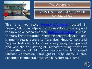 The University Inn
This is a two story Fresno CA Hotel located in
Fresno, California, adjacent to Fresno State University and
the new Save-Market Center. Hotel in Fresno CA is close
to many fine restaurants, shopping centers, theatres, and
is near freeway access to Yosemite, Kings Canyon and
Sequioa National Parks. Guests may enjoy the spa and
pool and the fine setting of Fresno's bustling northeast
University district. All rooms feature free high speed
internet connection, and guests may enjoy a free
expanded continental breakfast daily from 0600-0900.
 