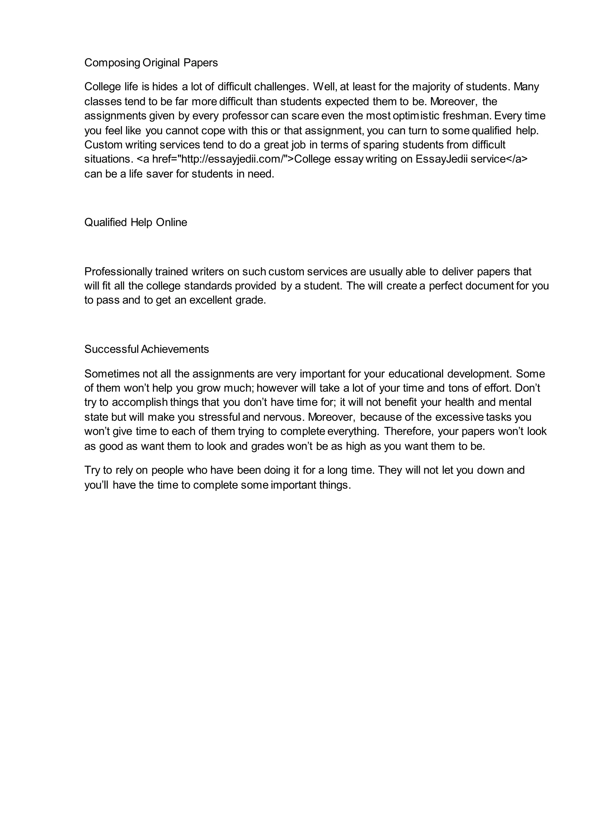 Composing Original Papers
College life is hides a lot of difficult challenges. Well, at least for the majority of students. Many
classes tend to be far more difficult than students expected them to be. Moreover, the
assignments given by every professor can scare even the most optimistic freshman. Every time
you feel like you cannot cope with this or that assignment, you can turn to some qualified help.
Custom writing services tend to do a great job in terms of sparing students from difficult
situations. <a href="http://essayjedii.com/">College essay writing on EssayJedii service</a>
can be a life saver for students in need.
Qualified Help Online
Professionally trained writers on such custom services are usually able to deliver papers that
will fit all the college standards provided by a student. The will create a perfect document for you
to pass and to get an excellent grade.
Successful Achievements
Sometimes not all the assignments are very important for your educational development. Some
of them won’t help you grow much; however will take a lot of your time and tons of effort. Don’t
try to accomplish things that you don’t have time for; it will not benefit your health and mental
state but will make you stressful and nervous. Moreover, because of the excessive tasks you
won’t give time to each of them trying to complete everything. Therefore, your papers won’t look
as good as want them to look and grades won’t be as high as you want them to be.
Try to rely on people who have been doing it for a long time. They will not let you down and
you’ll have the time to complete some important things.
 