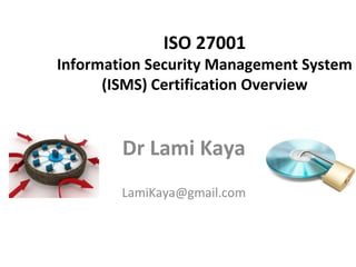 ISO 27001
Information Security Management System
(ISMS) Certification Overview
Dr Lami Kaya
LamiKaya@gmail.com
 