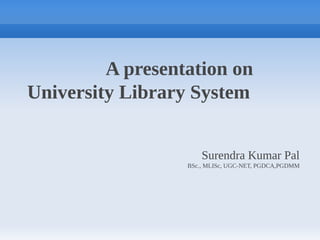 A presentation on
University Library System
Surendra Kumar Pal
BSc., MLISc, UGC-NET, PGDCA,PGDMM
 