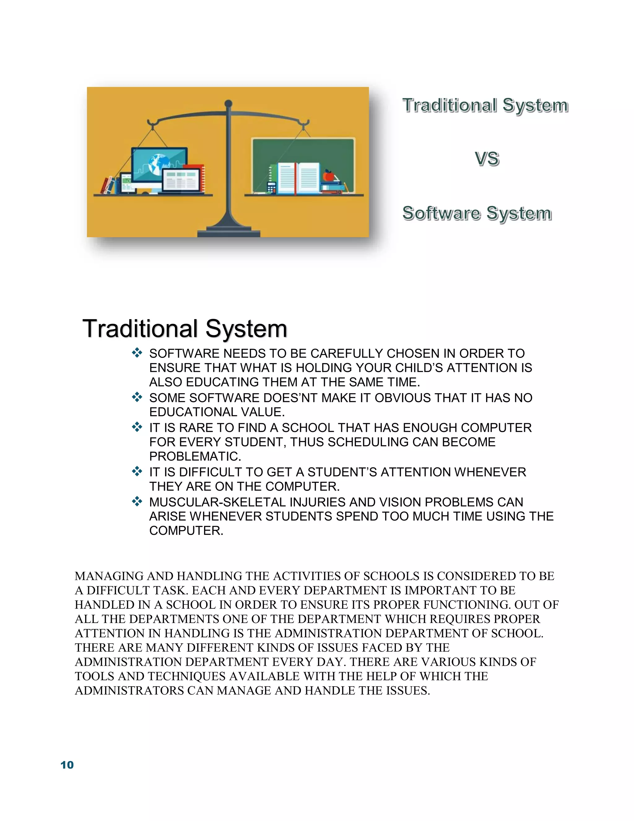 10
 SOFTWARE NEEDS TO BE CAREFULLY CHOSEN IN ORDER TO
ENSURE THAT WHAT IS HOLDING YOUR CHILD’S ATTENTION IS
ALSO EDUCATING THEM AT THE SAME TIME.
 SOME SOFTWARE DOES’NT MAKE IT OBVIOUS THAT IT HAS NO
EDUCATIONAL VALUE.
 IT IS RARE TO FIND A SCHOOL THAT HAS ENOUGH COMPUTER
FOR EVERY STUDENT, THUS SCHEDULING CAN BECOME
PROBLEMATIC.
 IT IS DIFFICULT TO GET A STUDENT’S ATTENTION WHENEVER
THEY ARE ON THE COMPUTER.
 MUSCULAR-SKELETAL INJURIES AND VISION PROBLEMS CAN
ARISE WHENEVER STUDENTS SPEND TOO MUCH TIME USING THE
COMPUTER.
MANAGING AND HANDLING THE ACTIVITIES OF SCHOOLS IS CONSIDERED TO BE
A DIFFICULT TASK. EACH AND EVERY DEPARTMENT IS IMPORTANT TO BE
HANDLED IN A SCHOOL IN ORDER TO ENSURE ITS PROPER FUNCTIONING. OUT OF
ALL THE DEPARTMENTS ONE OF THE DEPARTMENT WHICH REQUIRES PROPER
ATTENTION IN HANDLING IS THE ADMINISTRATION DEPARTMENT OF SCHOOL.
THERE ARE MANY DIFFERENT KINDS OF ISSUES FACED BY THE
ADMINISTRATION DEPARTMENT EVERY DAY. THERE ARE VARIOUS KINDS OF
TOOLS AND TECHNIQUES AVAILABLE WITH THE HELP OF WHICH THE
ADMINISTRATORS CAN MANAGE AND HANDLE THE ISSUES.
Traditional System
 