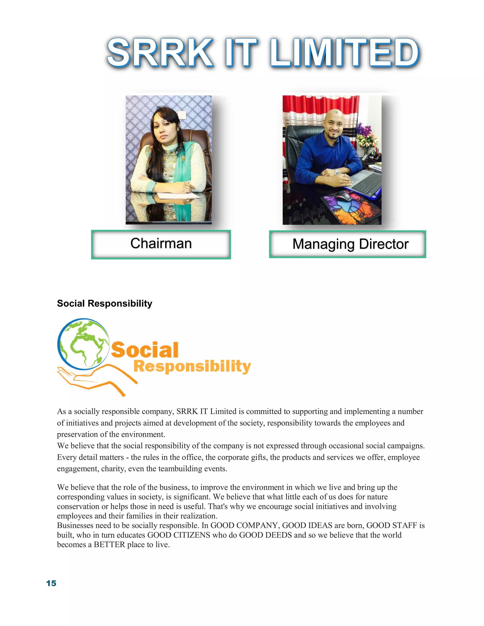 15
Social Responsibility
As a socially responsible company, SRRK IT Limited is committed to supporting and implementing a number
of initiatives and projects aimed at development of the society, responsibility towards the employees and
preservation of the environment.
We believe that the social responsibility of the company is not expressed through occasional social campaigns.
Every detail matters - the rules in the office, the corporate gifts, the products and services we offer, employee
engagement, charity, even the teambuilding events.
We believe that the role of the business, to improve the environment in which we live and bring up the
corresponding values in society, is significant. We believe that what little each of us does for nature
conservation or helps those in need is useful. That's why we encourage social initiatives and involving
employees and their families in their realization.
Businesses need to be socially responsible. In GOOD COMPANY, GOOD IDEAS are born, GOOD STAFF is
built, who in turn educates GOOD CITIZENS who do GOOD DEEDS and so we believe that the world
becomes a BETTER place to live.
Chairman Managing Director
 