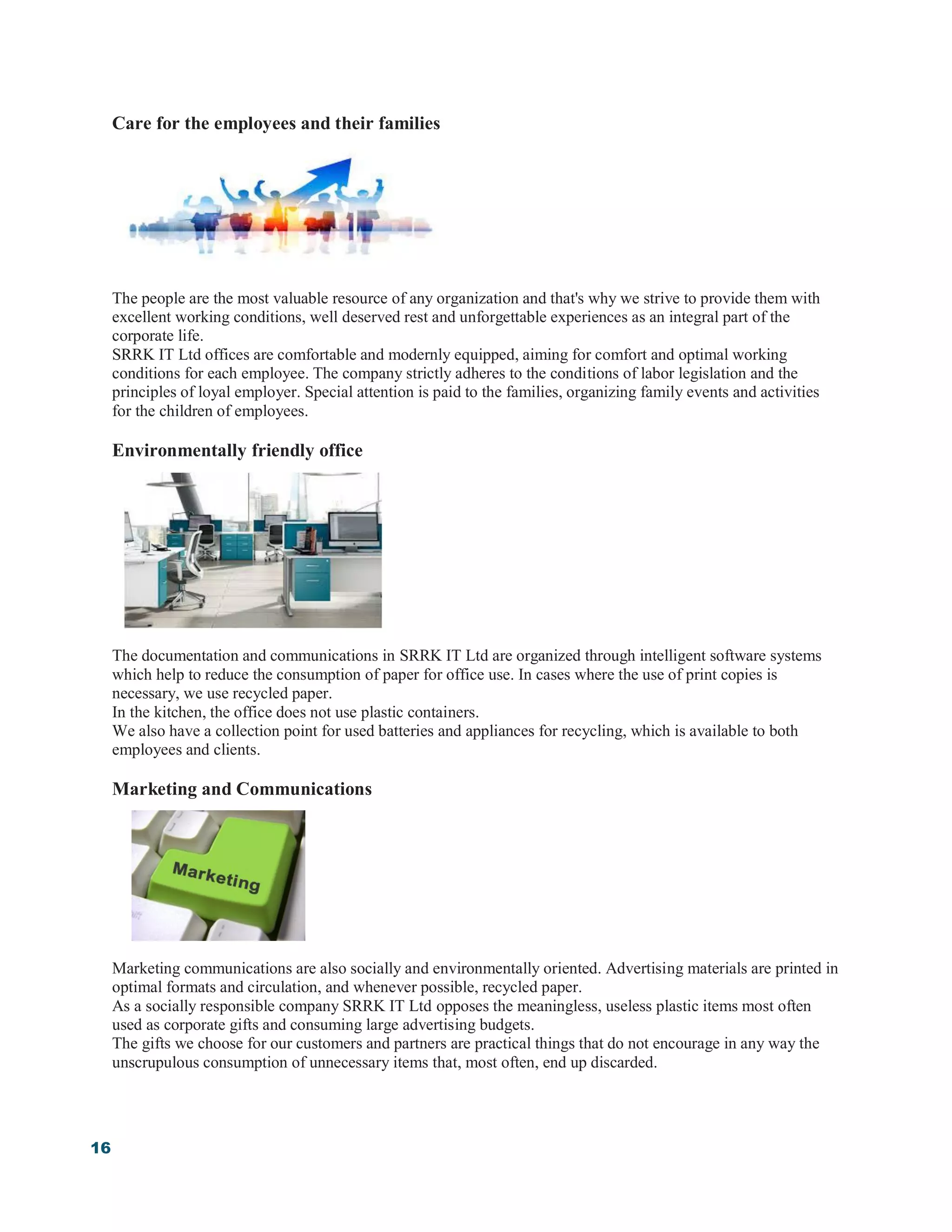 16
Care for the employees and their families
The people are the most valuable resource of any organization and that's why we strive to provide them with
excellent working conditions, well deserved rest and unforgettable experiences as an integral part of the
corporate life.
SRRK IT Ltd offices are comfortable and modernly equipped, aiming for comfort and optimal working
conditions for each employee. The company strictly adheres to the conditions of labor legislation and the
principles of loyal employer. Special attention is paid to the families, organizing family events and activities
for the children of employees.
Environmentally friendly office
The documentation and communications in SRRK IT Ltd are organized through intelligent software systems
which help to reduce the consumption of paper for office use. In cases where the use of print copies is
necessary, we use recycled paper.
In the kitchen, the office does not use plastic containers.
We also have a collection point for used batteries and appliances for recycling, which is available to both
employees and clients.
Marketing and Communications
Marketing communications are also socially and environmentally oriented. Advertising materials are printed in
optimal formats and circulation, and whenever possible, recycled paper.
As a socially responsible company SRRK IT Ltd opposes the meaningless, useless plastic items most often
used as corporate gifts and consuming large advertising budgets.
The gifts we choose for our customers and partners are practical things that do not encourage in any way the
unscrupulous consumption of unnecessary items that, most often, end up discarded.
 