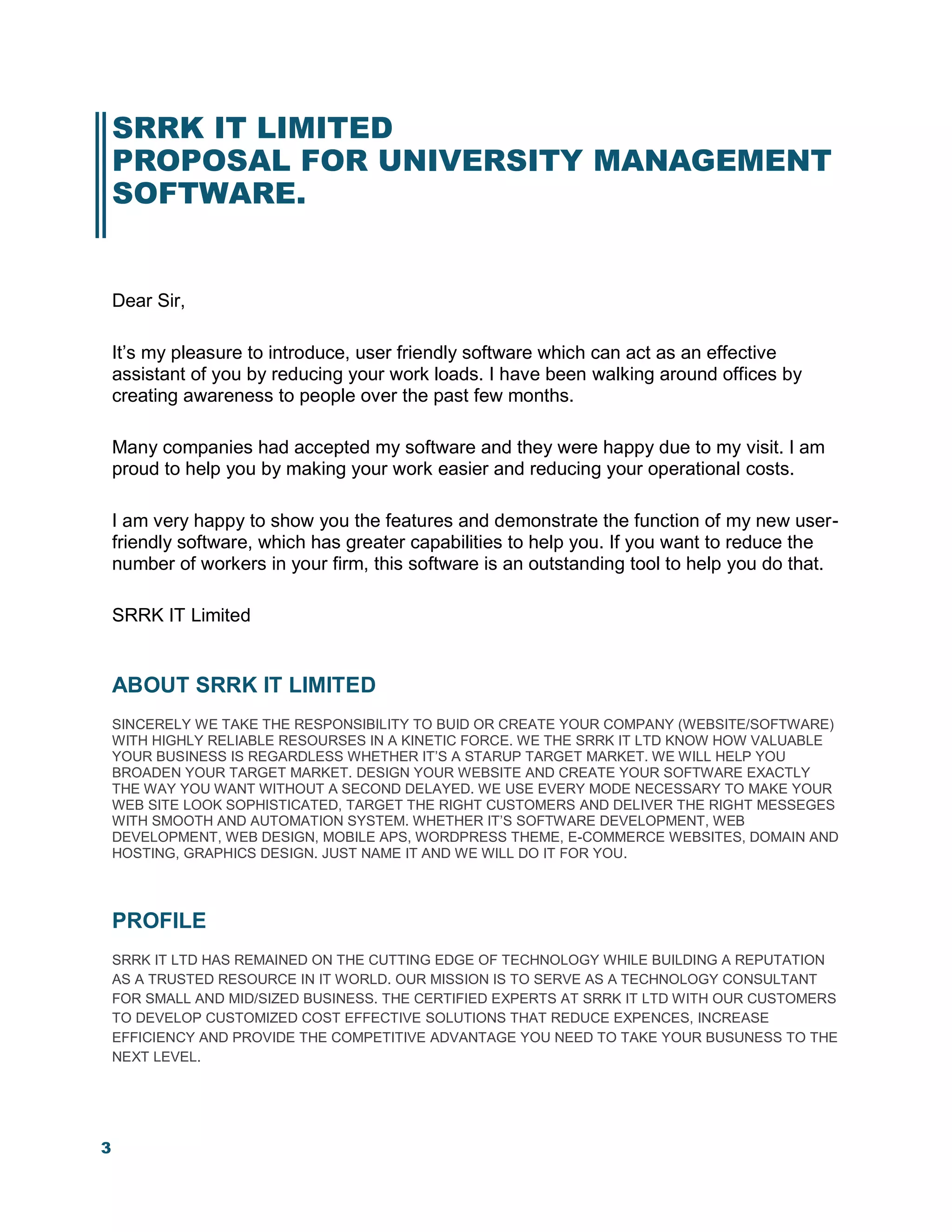3
SRRK IT LIMITED
PROPOSAL FOR UNIVERSITY MANAGEMENT
SOFTWARE.
Dear Sir,
It’s my pleasure to introduce, user friendly software which can act as an effective
assistant of you by reducing your work loads. I have been walking around offices by
creating awareness to people over the past few months.
Many companies had accepted my software and they were happy due to my visit. I am
proud to help you by making your work easier and reducing your operational costs.
I am very happy to show you the features and demonstrate the function of my new user-
friendly software, which has greater capabilities to help you. If you want to reduce the
number of workers in your firm, this software is an outstanding tool to help you do that.
SRRK IT Limited
ABOUT SRRK IT LIMITED
SINCERELY WE TAKE THE RESPONSIBILITY TO BUID OR CREATE YOUR COMPANY (WEBSITE/SOFTWARE)
WITH HIGHLY RELIABLE RESOURSES IN A KINETIC FORCE. WE THE SRRK IT LTD KNOW HOW VALUABLE
YOUR BUSINESS IS REGARDLESS WHETHER IT’S A STARUP TARGET MARKET. WE WILL HELP YOU
BROADEN YOUR TARGET MARKET. DESIGN YOUR WEBSITE AND CREATE YOUR SOFTWARE EXACTLY
THE WAY YOU WANT WITHOUT A SECOND DELAYED. WE USE EVERY MODE NECESSARY TO MAKE YOUR
WEB SITE LOOK SOPHISTICATED, TARGET THE RIGHT CUSTOMERS AND DELIVER THE RIGHT MESSEGES
WITH SMOOTH AND AUTOMATION SYSTEM. WHETHER IT’S SOFTWARE DEVELOPMENT, WEB
DEVELOPMENT, WEB DESIGN, MOBILE APS, WORDPRESS THEME, E-COMMERCE WEBSITES, DOMAIN AND
HOSTING, GRAPHICS DESIGN. JUST NAME IT AND WE WILL DO IT FOR YOU.
PROFILE
SRRK IT LTD HAS REMAINED ON THE CUTTING EDGE OF TECHNOLOGY WHILE BUILDING A REPUTATION
AS A TRUSTED RESOURCE IN IT WORLD. OUR MISSION IS TO SERVE AS A TECHNOLOGY CONSULTANT
FOR SMALL AND MID/SIZED BUSINESS. THE CERTIFIED EXPERTS AT SRRK IT LTD WITH OUR CUSTOMERS
TO DEVELOP CUSTOMIZED COST EFFECTIVE SOLUTIONS THAT REDUCE EXPENCES, INCREASE
EFFICIENCY AND PROVIDE THE COMPETITIVE ADVANTAGE YOU NEED TO TAKE YOUR BUSUNESS TO THE
NEXT LEVEL.
 