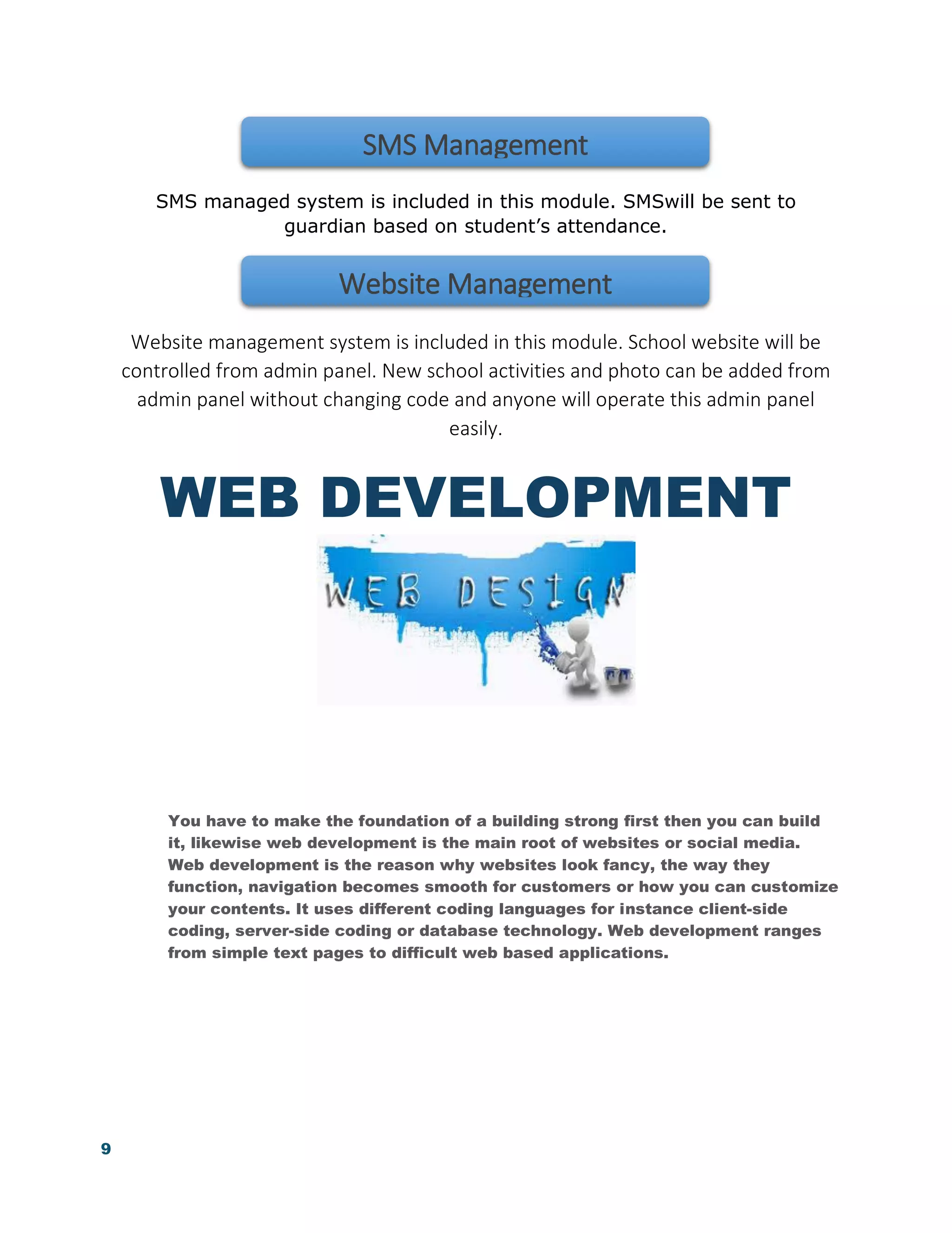 9
SMS managed system is included in this module. SMSwill be sent to
guardian based on student’s attendance.
Website management system is included in this module. School website will be
controlled from admin panel. New school activities and photo can be added from
admin panel without changing code and anyone will operate this admin panel
easily.
WEB DEVELOPMENT
You have to make the foundation of a building strong first then you can build
it, likewise web development is the main root of websites or social media.
Web development is the reason why websites look fancy, the way they
function, navigation becomes smooth for customers or how you can customize
your contents. It uses different coding languages for instance client-side
coding, server-side coding or database technology. Web development ranges
from simple text pages to difficult web based applications.
SMS Management
Website Management
 