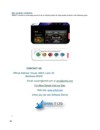 18
QUALIFICATIONS:
SRRK IT Limited is continually proven to be an industry leader for high quality product in the following ways
CONTACT US
Official Address: House: 408/3, Lane: 07,
Baridhara DOHS
Email: sayem@srrkit.com or smo@srrkit.com
For More Details Visit our Site:
Web site: www.srrkit.com
(Here you can see Software Demo)
2
 