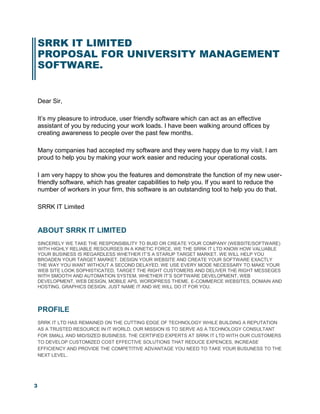 3
SRRK IT LIMITED
PROPOSAL FOR UNIVERSITY MANAGEMENT
SOFTWARE.
Dear Sir,
It’s my pleasure to introduce, user friendly software which can act as an effective
assistant of you by reducing your work loads. I have been walking around offices by
creating awareness to people over the past few months.
Many companies had accepted my software and they were happy due to my visit. I am
proud to help you by making your work easier and reducing your operational costs.
I am very happy to show you the features and demonstrate the function of my new user-
friendly software, which has greater capabilities to help you. If you want to reduce the
number of workers in your firm, this software is an outstanding tool to help you do that.
SRRK IT Limited
ABOUT SRRK IT LIMITED
SINCERELY WE TAKE THE RESPONSIBILITY TO BUID OR CREATE YOUR COMPANY (WEBSITE/SOFTWARE)
WITH HIGHLY RELIABLE RESOURSES IN A KINETIC FORCE. WE THE SRRK IT LTD KNOW HOW VALUABLE
YOUR BUSINESS IS REGARDLESS WHETHER IT’S A STARUP TARGET MARKET. WE WILL HELP YOU
BROADEN YOUR TARGET MARKET. DESIGN YOUR WEBSITE AND CREATE YOUR SOFTWARE EXACTLY
THE WAY YOU WANT WITHOUT A SECOND DELAYED. WE USE EVERY MODE NECESSARY TO MAKE YOUR
WEB SITE LOOK SOPHISTICATED, TARGET THE RIGHT CUSTOMERS AND DELIVER THE RIGHT MESSEGES
WITH SMOOTH AND AUTOMATION SYSTEM. WHETHER IT’S SOFTWARE DEVELOPMENT, WEB
DEVELOPMENT, WEB DESIGN, MOBILE APS, WORDPRESS THEME, E-COMMERCE WEBSITES, DOMAIN AND
HOSTING, GRAPHICS DESIGN. JUST NAME IT AND WE WILL DO IT FOR YOU.
PROFILE
SRRK IT LTD HAS REMAINED ON THE CUTTING EDGE OF TECHNOLOGY WHILE BUILDING A REPUTATION
AS A TRUSTED RESOURCE IN IT WORLD. OUR MISSION IS TO SERVE AS A TECHNOLOGY CONSULTANT
FOR SMALL AND MID/SIZED BUSINESS. THE CERTIFIED EXPERTS AT SRRK IT LTD WITH OUR CUSTOMERS
TO DEVELOP CUSTOMIZED COST EFFECTIVE SOLUTIONS THAT REDUCE EXPENCES, INCREASE
EFFICIENCY AND PROVIDE THE COMPETITIVE ADVANTAGE YOU NEED TO TAKE YOUR BUSUNESS TO THE
NEXT LEVEL.
 