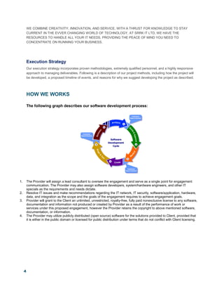 4
WE COMBINE CREATIVITY, INNOVATION, AND SERVICE, WITH A THRUST FOR KNOWLEDGE TO STAY
CURRENT IN THE EVVER CHANGING WORLD OF TECHNOLOGY. AT SRRK IT LTD, WE HAVE THE
RESOURCES TO HANDLE ALL YOUR IT NEEDS, PROVIDING THE PEACE OF MIND YOU NEED TO
CONCENTRATE ON RUNNING YOUR BUSINESS.
Execution Strategy
Our execution strategy incorporates proven methodologies, extremely qualified personnel, and a highly responsive
approach to managing deliverables. Following is a description of our project methods, including how the project will
be developed, a proposed timeline of events, and reasons for why we suggest developing the project as described.
HOW WE WORKS
The following graph describes our software development process:
1. The Provider will assign a lead consultant to oversee the engagement and serve as a single point for engagement
communication. The Provider may also assign software developers, system/hardware engineers, and other IT
specials as the requirements and needs dictate.
2. Resolve IT issues and make recommendations regarding the IT network, IT security, software/application, hardware,
data, and integration as the scope and the goals of the engagement requires to achieve engagement goals.
3. Provider will grant to the Client an unlimited, unrestricted, royalty-free, fully paid nonexclusive license to any software,
documentation and information not produced or created by Provider as a result of the performance of work or
services under this proposed engagement, however the Provider retains the copyright to above mentioned software,
documentation, or information.
4. The Provider may utilize publicly distributed (open source) software for the solutions provided to Client, provided that
it is either in the public domain or licensed for public distribution under terms that do not conflict with Client licensing.
 