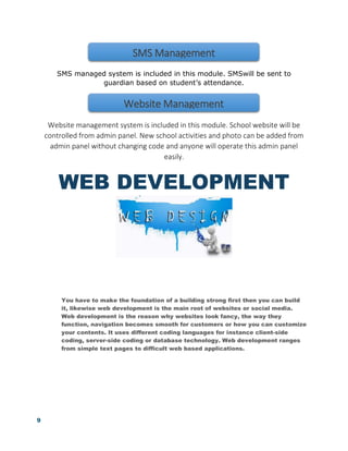 9
SMS managed system is included in this module. SMSwill be sent to
guardian based on student’s attendance.
Website management system is included in this module. School website will be
controlled from admin panel. New school activities and photo can be added from
admin panel without changing code and anyone will operate this admin panel
easily.
WEB DEVELOPMENT
You have to make the foundation of a building strong first then you can build
it, likewise web development is the main root of websites or social media.
Web development is the reason why websites look fancy, the way they
function, navigation becomes smooth for customers or how you can customize
your contents. It uses different coding languages for instance client-side
coding, server-side coding or database technology. Web development ranges
from simple text pages to difficult web based applications.
SMS Management
Website Management
 