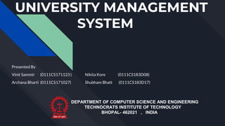 UNIVERSITY MANAGEMENT
SYSTEM
Presented By
Vinit Sammir (0111CS171123 ) Nikita Kore (0111CS183D08)
Archana Bharti (0111CS171027) Shubham Bhatt (0111CS183D17)
DEPARTMENT OF COMPUTER SCIENCE AND ENGINEERING
TECHNOCRATS INSTITUTE OF TECHNOLOGY
BHOPAL- 462021 , INDIA
 