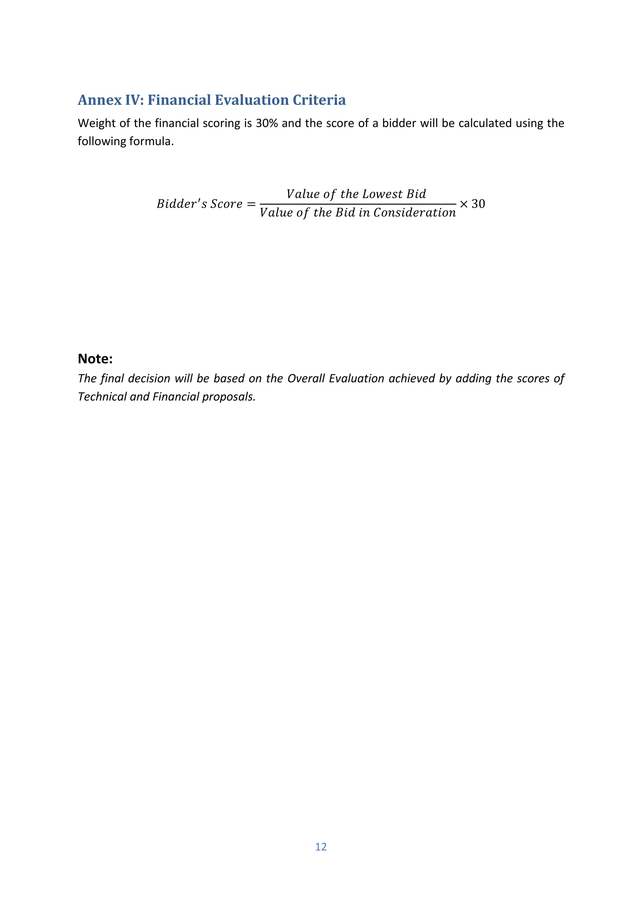 12
Annex IV: Financial Evaluation Criteria
Weight of the financial scoring is 30% and the score of a bidder will be calculated using the
following formula.
� ′
� =
��� ℎ � � �
��� ℎ � � � � �
× 30
Note:
The final decision will be based on the Overall Evaluation achieved by adding the scores of
Technical and Financial proposals.
 