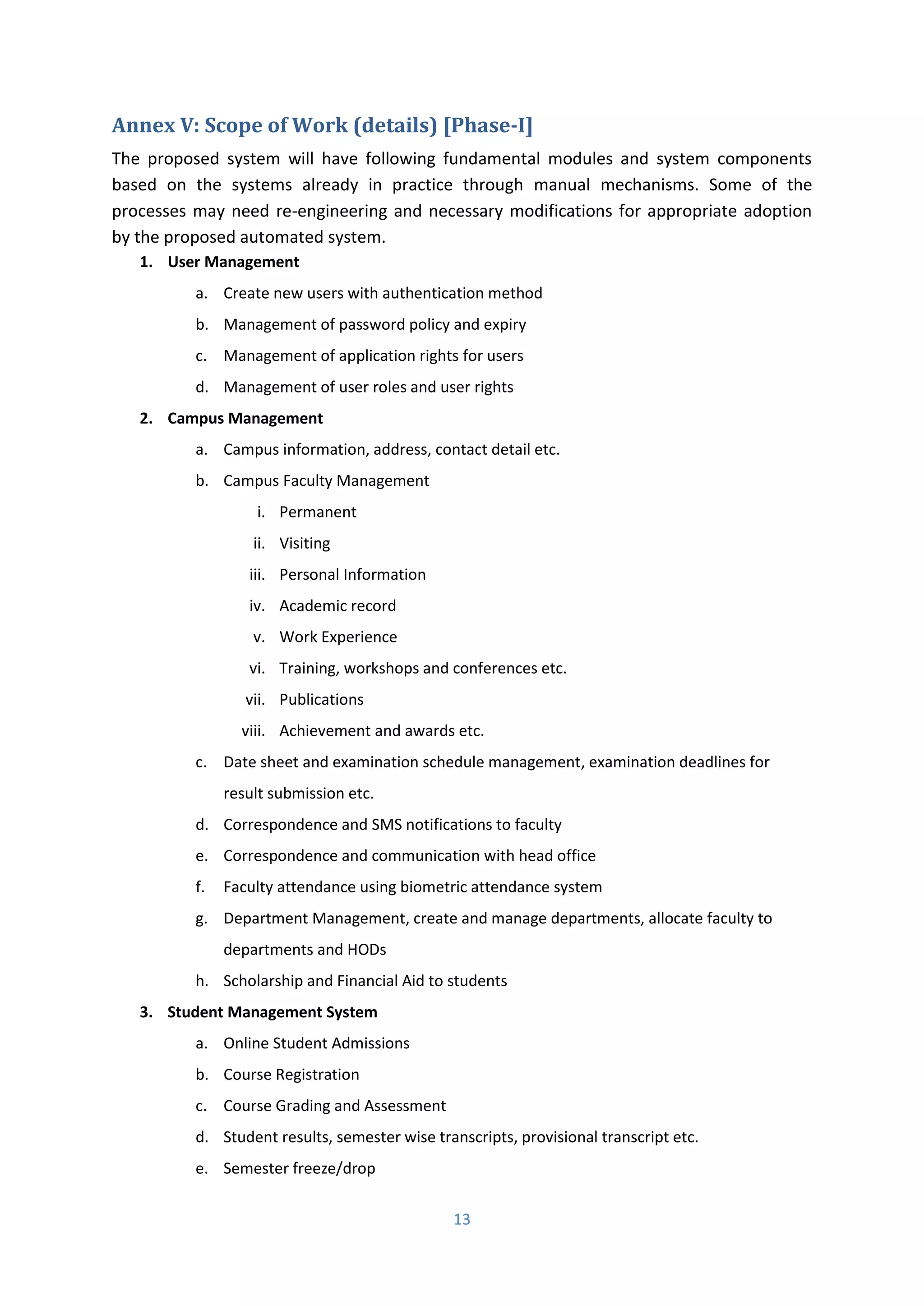 13
Annex V: Scope of Work (details) [Phase-I]
The proposed system will have following fundamental modules and system components
based on the systems already in practice through manual mechanisms. Some of the
processes may need re-engineering and necessary modifications for appropriate adoption
by the proposed automated system.
1. User Management
a. Create new users with authentication method
b. Management of password policy and expiry
c. Management of application rights for users
d. Management of user roles and user rights
2. Campus Management
a. Campus information, address, contact detail etc.
b. Campus Faculty Management
i. Permanent
ii. Visiting
iii. Personal Information
iv. Academic record
v. Work Experience
vi. Training, workshops and conferences etc.
vii. Publications
viii. Achievement and awards etc.
c. Date sheet and examination schedule management, examination deadlines for
result submission etc.
d. Correspondence and SMS notifications to faculty
e. Correspondence and communication with head office
f. Faculty attendance using biometric attendance system
g. Department Management, create and manage departments, allocate faculty to
departments and HODs
h. Scholarship and Financial Aid to students
3. Student Management System
a. Online Student Admissions
b. Course Registration
c. Course Grading and Assessment
d. Student results, semester wise transcripts, provisional transcript etc.
e. Semester freeze/drop
 