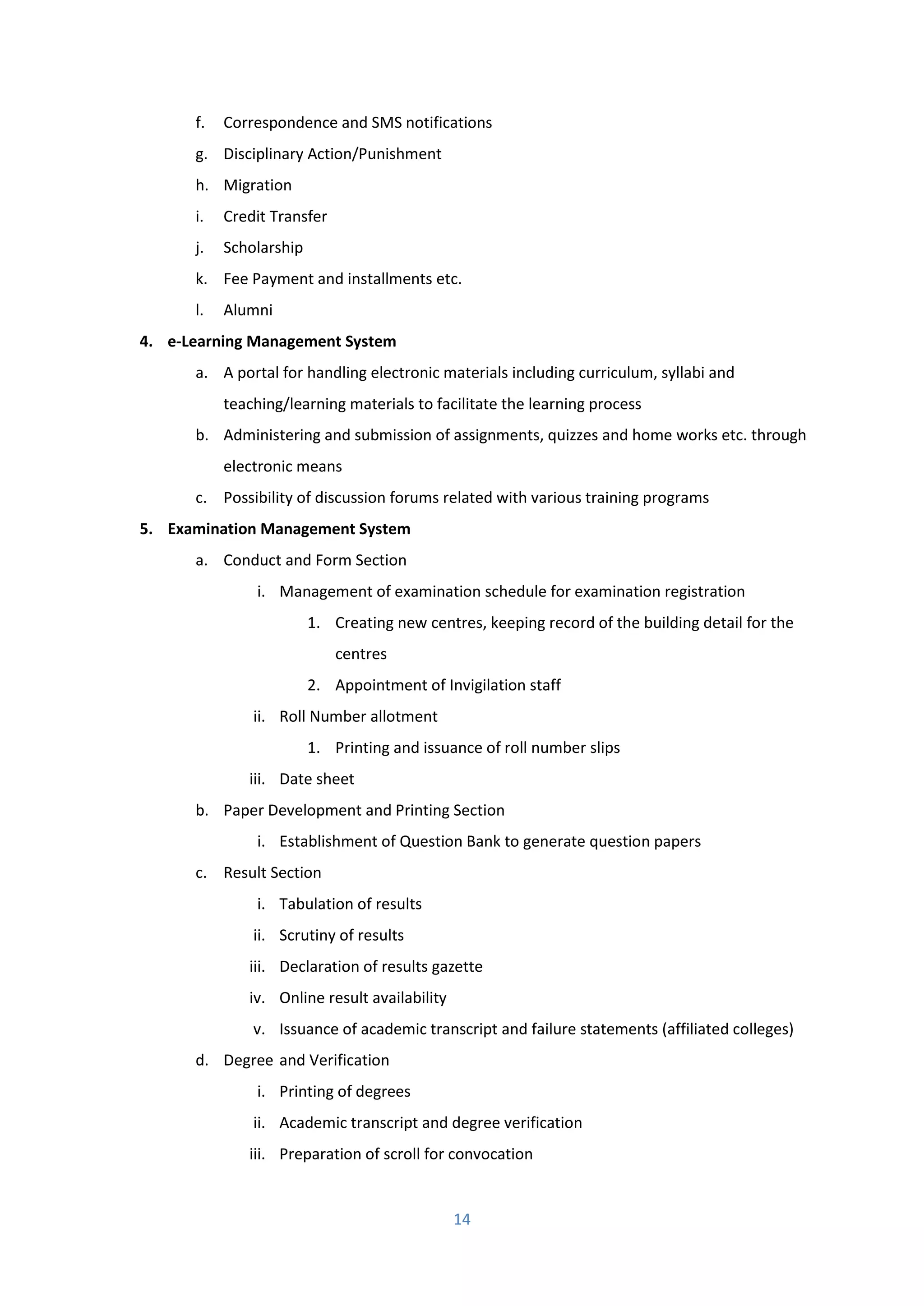 14
f. Correspondence and SMS notifications
g. Disciplinary Action/Punishment
h. Migration
i. Credit Transfer
j. Scholarship
k. Fee Payment and installments etc.
l. Alumni
4. e-Learning Management System
a. A portal for handling electronic materials including curriculum, syllabi and
teaching/learning materials to facilitate the learning process
b. Administering and submission of assignments, quizzes and home works etc. through
electronic means
c. Possibility of discussion forums related with various training programs
5. Examination Management System
a. Conduct and Form Section
i. Management of examination schedule for examination registration
1. Creating new centres, keeping record of the building detail for the
centres
2. Appointment of Invigilation staff
ii. Roll Number allotment
1. Printing and issuance of roll number slips
iii. Date sheet
b. Paper Development and Printing Section
i. Establishment of Question Bank to generate question papers
c. Result Section
i. Tabulation of results
ii. Scrutiny of results
iii. Declaration of results gazette
iv. Online result availability
v. Issuance of academic transcript and failure statements (affiliated colleges)
d. Degree and Verification
i. Printing of degrees
ii. Academic transcript and degree verification
iii. Preparation of scroll for convocation
 