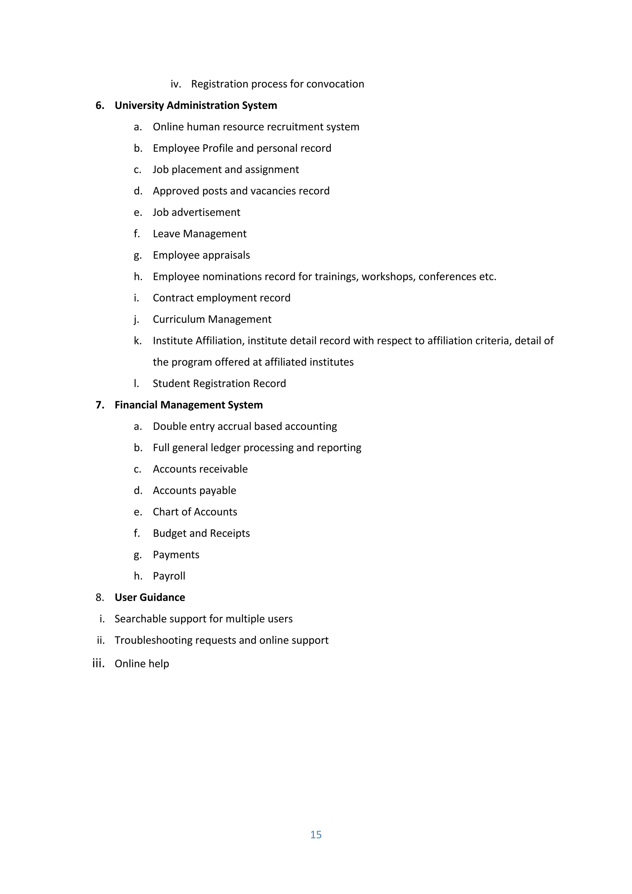 15
iv. Registration process for convocation
6. University Administration System
a. Online human resource recruitment system
b. Employee Profile and personal record
c. Job placement and assignment
d. Approved posts and vacancies record
e. Job advertisement
f. Leave Management
g. Employee appraisals
h. Employee nominations record for trainings, workshops, conferences etc.
i. Contract employment record
j. Curriculum Management
k. Institute Affiliation, institute detail record with respect to affiliation criteria, detail of
the program offered at affiliated institutes
l. Student Registration Record
7. Financial Management System
a. Double entry accrual based accounting
b. Full general ledger processing and reporting
c. Accounts receivable
d. Accounts payable
e. Chart of Accounts
f. Budget and Receipts
g. Payments
h. Payroll
8. User Guidance
i. Searchable support for multiple users
ii. Troubleshooting requests and online support
iii. Online help
 
