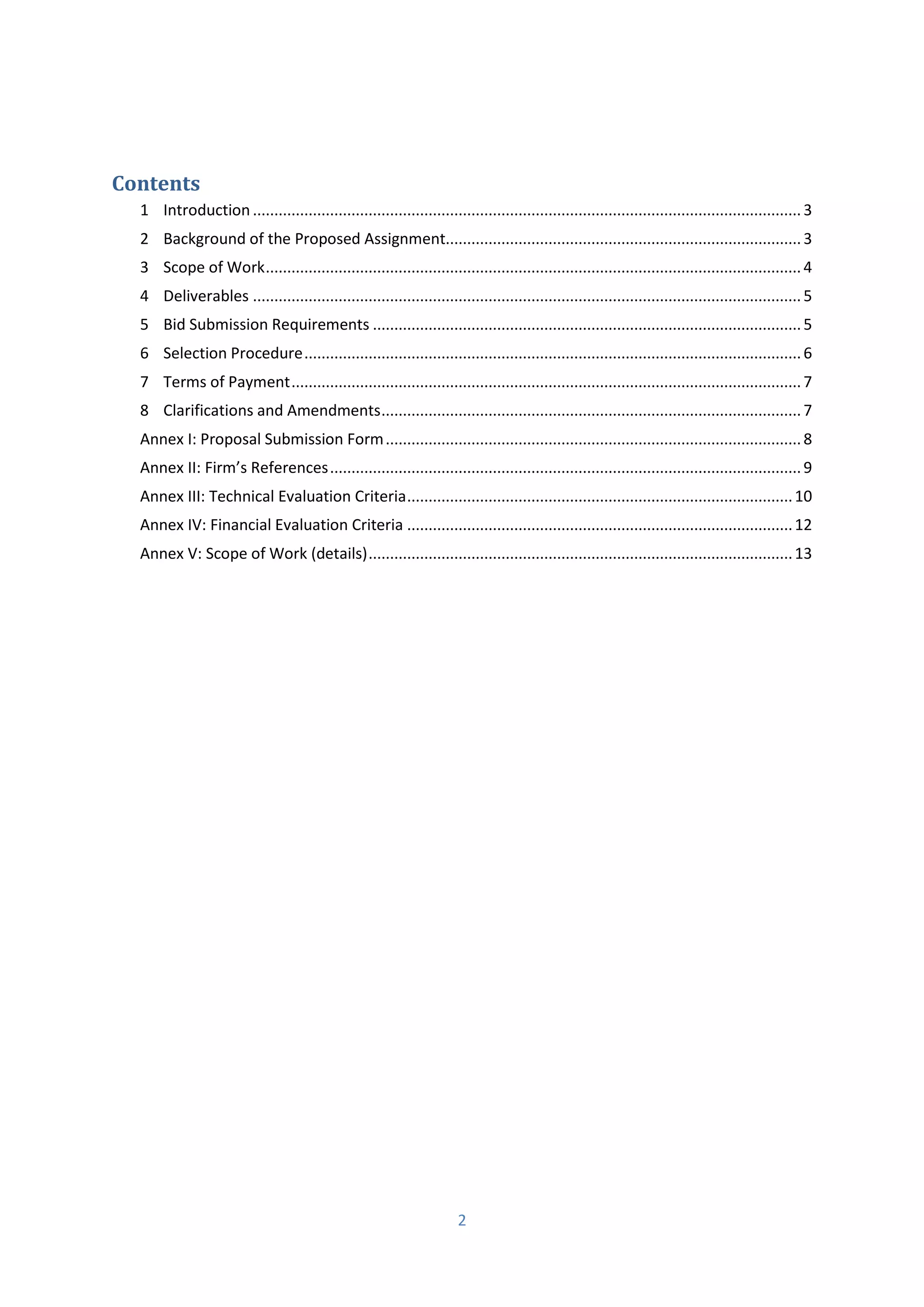 2
Contents
1 Introduction ................................................................................................................................3
2 Background of the Proposed Assignment...................................................................................3
3 Scope of Work.............................................................................................................................4
4 Deliverables ................................................................................................................................5
5 Bid Submission Requirements ....................................................................................................5
6 Selection Procedure....................................................................................................................6
7 Terms of Payment.......................................................................................................................7
8 Clarifications and Amendments..................................................................................................7
Annex I: Proposal Submission Form.................................................................................................8
A e II: Fi ’s Refe e es..............................................................................................................9
Annex III: Technical Evaluation Criteria..........................................................................................10
Annex IV: Financial Evaluation Criteria ..........................................................................................12
Annex V: Scope of Work (details)...................................................................................................13
 