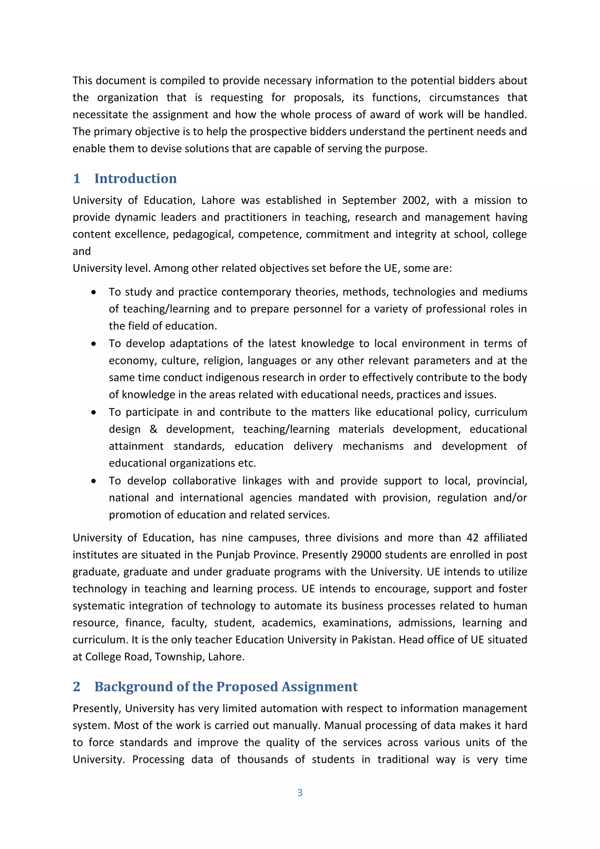 3
This document is compiled to provide necessary information to the potential bidders about
the organization that is requesting for proposals, its functions, circumstances that
necessitate the assignment and how the whole process of award of work will be handled.
The primary objective is to help the prospective bidders understand the pertinent needs and
enable them to devise solutions that are capable of serving the purpose.
1 Introduction
University of Education, Lahore was established in September 2002, with a mission to
provide dynamic leaders and practitioners in teaching, research and management having
content excellence, pedagogical, competence, commitment and integrity at school, college
and
University level. Among other related objectives set before the UE, some are:
 To study and practice contemporary theories, methods, technologies and mediums
of teaching/learning and to prepare personnel for a variety of professional roles in
the field of education.
 To develop adaptations of the latest knowledge to local environment in terms of
economy, culture, religion, languages or any other relevant parameters and at the
same time conduct indigenous research in order to effectively contribute to the body
of knowledge in the areas related with educational needs, practices and issues.
 To participate in and contribute to the matters like educational policy, curriculum
design & development, teaching/learning materials development, educational
attainment standards, education delivery mechanisms and development of
educational organizations etc.
 To develop collaborative linkages with and provide support to local, provincial,
national and international agencies mandated with provision, regulation and/or
promotion of education and related services.
University of Education, has nine campuses, three divisions and more than 42 affiliated
institutes are situated in the Punjab Province. Presently 29000 students are enrolled in post
graduate, graduate and under graduate programs with the University. UE intends to utilize
technology in teaching and learning process. UE intends to encourage, support and foster
systematic integration of technology to automate its business processes related to human
resource, finance, faculty, student, academics, examinations, admissions, learning and
curriculum. It is the only teacher Education University in Pakistan. Head office of UE situated
at College Road, Township, Lahore.
2 Background of the Proposed Assignment
Presently, University has very limited automation with respect to information management
system. Most of the work is carried out manually. Manual processing of data makes it hard
to force standards and improve the quality of the services across various units of the
University. Processing data of thousands of students in traditional way is very time
 