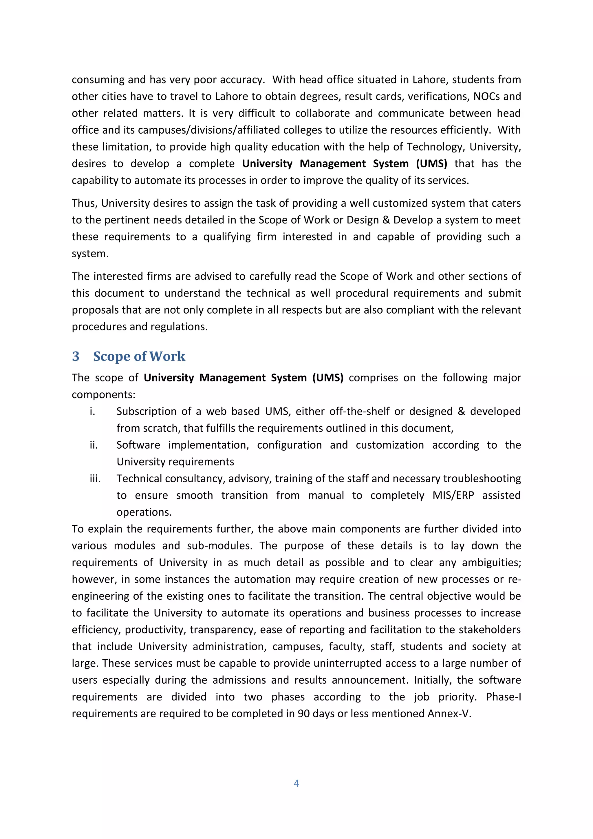4
consuming and has very poor accuracy. With head office situated in Lahore, students from
other cities have to travel to Lahore to obtain degrees, result cards, verifications, NOCs and
other related matters. It is very difficult to collaborate and communicate between head
office and its campuses/divisions/affiliated colleges to utilize the resources efficiently. With
these limitation, to provide high quality education with the help of Technology, University,
desires to develop a complete University Management System (UMS) that has the
capability to automate its processes in order to improve the quality of its services.
Thus, University desires to assign the task of providing a well customized system that caters
to the pertinent needs detailed in the Scope of Work or Design & Develop a system to meet
these requirements to a qualifying firm interested in and capable of providing such a
system.
The interested firms are advised to carefully read the Scope of Work and other sections of
this document to understand the technical as well procedural requirements and submit
proposals that are not only complete in all respects but are also compliant with the relevant
procedures and regulations.
3 Scope of Work
The scope of University Management System (UMS) comprises on the following major
components:
i. Subscription of a web based UMS, either off-the-shelf or designed & developed
from scratch, that fulfills the requirements outlined in this document,
ii. Software implementation, configuration and customization according to the
University requirements
iii. Technical consultancy, advisory, training of the staff and necessary troubleshooting
to ensure smooth transition from manual to completely MIS/ERP assisted
operations.
To explain the requirements further, the above main components are further divided into
various modules and sub-modules. The purpose of these details is to lay down the
requirements of University in as much detail as possible and to clear any ambiguities;
however, in some instances the automation may require creation of new processes or re-
engineering of the existing ones to facilitate the transition. The central objective would be
to facilitate the University to automate its operations and business processes to increase
efficiency, productivity, transparency, ease of reporting and facilitation to the stakeholders
that include University administration, campuses, faculty, staff, students and society at
large. These services must be capable to provide uninterrupted access to a large number of
users especially during the admissions and results announcement. Initially, the software
requirements are divided into two phases according to the job priority. Phase-I
requirements are required to be completed in 90 days or less mentioned Annex-V.
 