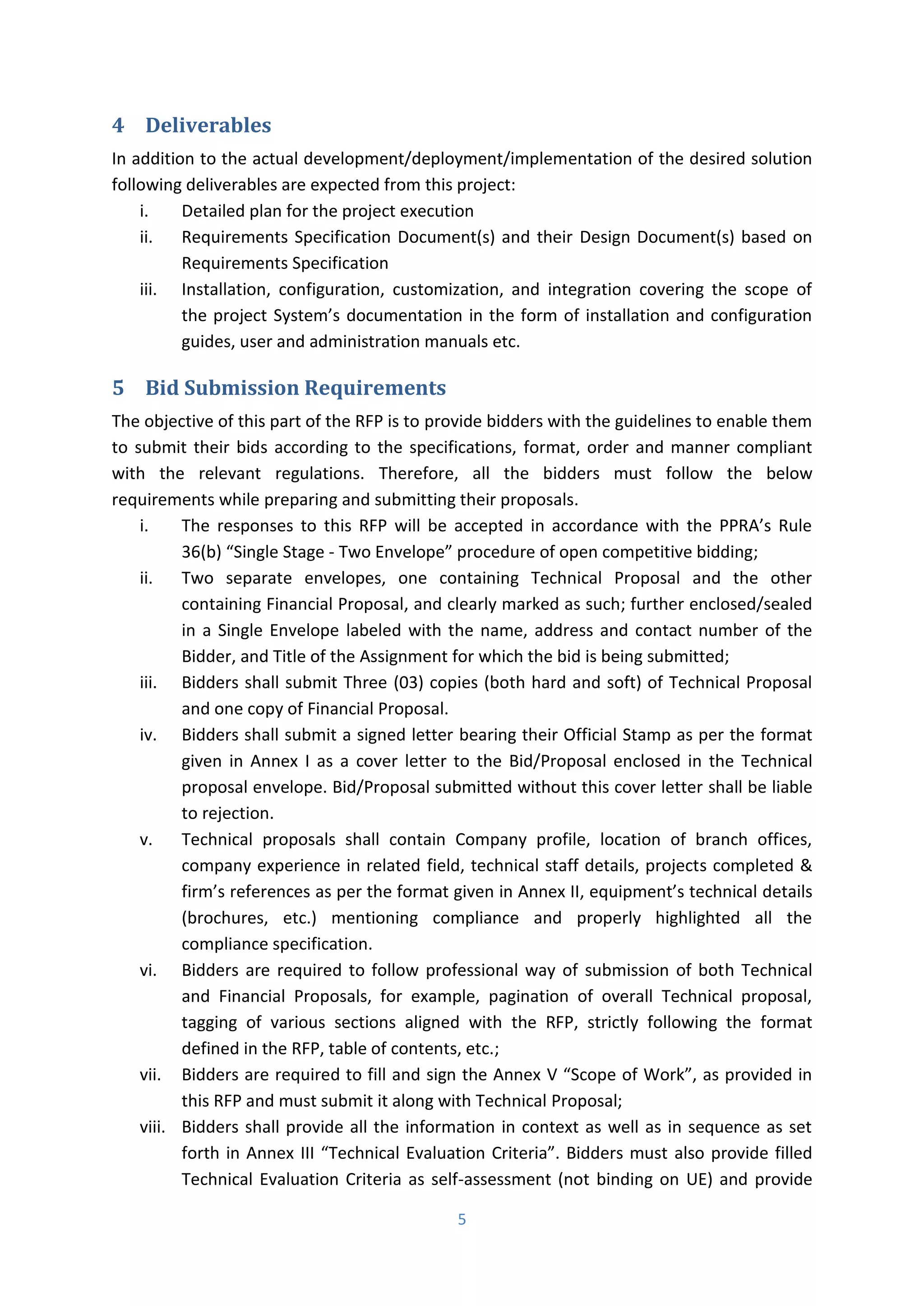 5
4 Deliverables
In addition to the actual development/deployment/implementation of the desired solution
following deliverables are expected from this project:
i. Detailed plan for the project execution
ii. Requirements Specification Document(s) and their Design Document(s) based on
Requirements Specification
iii. Installation, configuration, customization, and integration covering the scope of
the project “ ste ’s do u e tatio i the fo of i stallatio a d o figu atio
guides, user and administration manuals etc.
5 Bid Submission Requirements
The objective of this part of the RFP is to provide bidders with the guidelines to enable them
to submit their bids according to the specifications, format, order and manner compliant
with the relevant regulations. Therefore, all the bidders must follow the below
requirements while preparing and submitting their proposals.
i. The espo ses to this RFP ill e a epted i a o da e ith the PPRA’s Rule
36(b) “i gle “tage - T o E elope procedure of open competitive bidding;
ii. Two separate envelopes, one containing Technical Proposal and the other
containing Financial Proposal, and clearly marked as such; further enclosed/sealed
in a Single Envelope labeled with the name, address and contact number of the
Bidder, and Title of the Assignment for which the bid is being submitted;
iii. Bidders shall submit Three (03) copies (both hard and soft) of Technical Proposal
and one copy of Financial Proposal.
iv. Bidders shall submit a signed letter bearing their Official Stamp as per the format
given in Annex I as a cover letter to the Bid/Proposal enclosed in the Technical
proposal envelope. Bid/Proposal submitted without this cover letter shall be liable
to rejection.
v. Technical proposals shall contain Company profile, location of branch offices,
company experience in related field, technical staff details, projects completed &
fi ’s efe e es as per the format given in Annex II, e uip e t’s te h i al details
(brochures, etc.) mentioning compliance and properly highlighted all the
compliance specification.
vi. Bidders are required to follow professional way of submission of both Technical
and Financial Proposals, for example, pagination of overall Technical proposal,
tagging of various sections aligned with the RFP, strictly following the format
defined in the RFP, table of contents, etc.;
vii. Bidders are required to fill and sign the Annex V “ ope of Wo k , as p o ided i
this RFP and must submit it along with Technical Proposal;
viii. Bidders shall provide all the information in context as well as in sequence as set
forth in Annex III Te h i al E aluatio C ite ia . Bidde s ust also provide filled
Technical Evaluation Criteria as self-assessment (not binding on UE) and provide
 