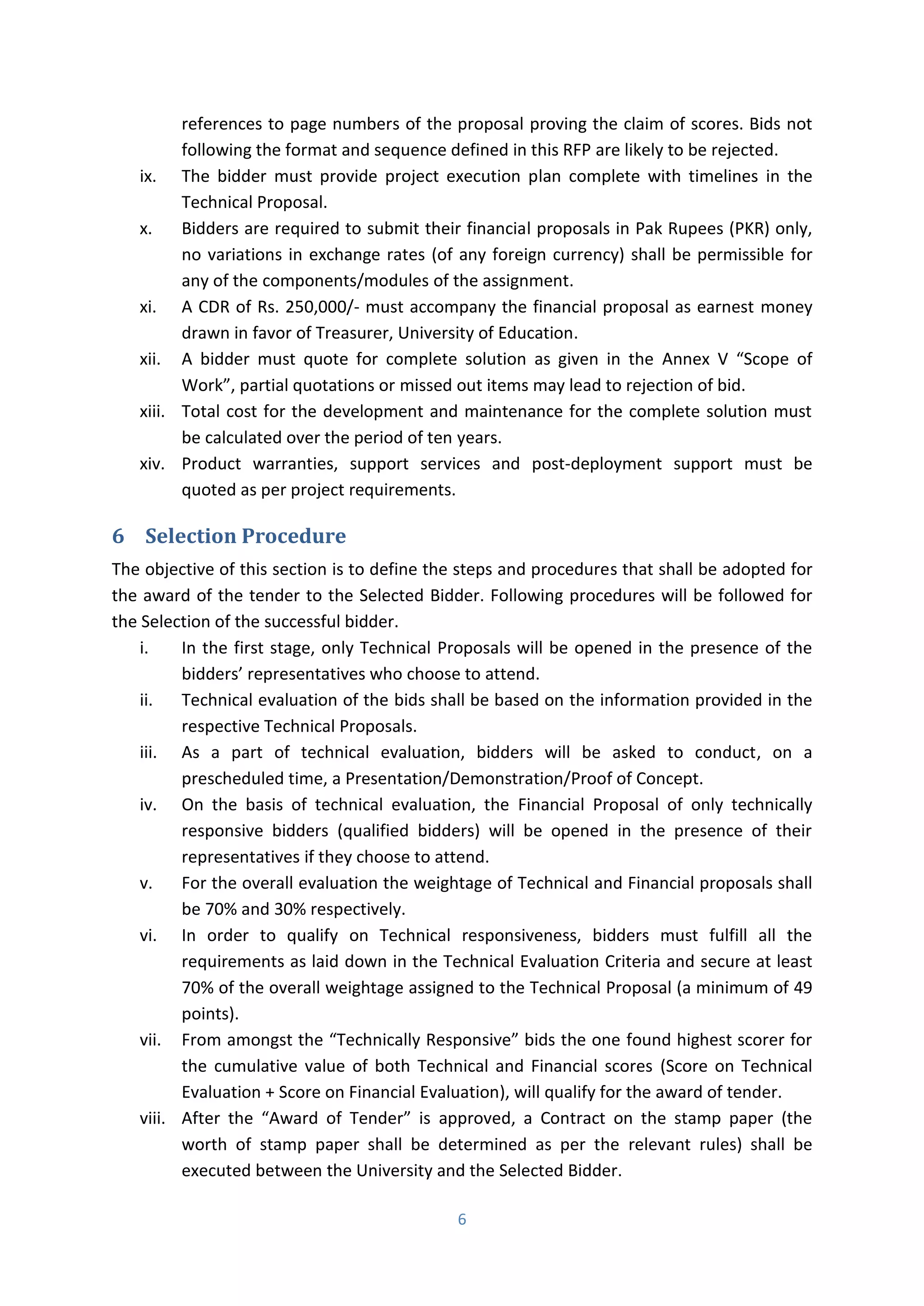 6
references to page numbers of the proposal proving the claim of scores. Bids not
following the format and sequence defined in this RFP are likely to be rejected.
ix. The bidder must provide project execution plan complete with timelines in the
Technical Proposal.
x. Bidders are required to submit their financial proposals in Pak Rupees (PKR) only,
no variations in exchange rates (of any foreign currency) shall be permissible for
any of the components/modules of the assignment.
xi. A CDR of Rs. 250,000/- must accompany the financial proposal as earnest money
drawn in favor of Treasurer, University of Education.
xii. A bidder must quote for complete solution as given in the Annex V Scope of
Work , partial quotations or missed out items may lead to rejection of bid.
xiii. Total cost for the development and maintenance for the complete solution must
be calculated over the period of ten years.
xiv. Product warranties, support services and post-deployment support must be
quoted as per project requirements.
6 Selection Procedure
The objective of this section is to define the steps and procedures that shall be adopted for
the award of the tender to the Selected Bidder. Following procedures will be followed for
the Selection of the successful bidder.
i. In the first stage, only Technical Proposals will be opened in the presence of the
bidders’ representatives who choose to attend.
ii. Technical evaluation of the bids shall be based on the information provided in the
respective Technical Proposals.
iii. As a part of technical evaluation, bidders will be asked to conduct, on a
prescheduled time, a Presentation/Demonstration/Proof of Concept.
iv. On the basis of technical evaluation, the Financial Proposal of only technically
responsive bidders (qualified bidders) will be opened in the presence of their
representatives if they choose to attend.
v. For the overall evaluation the weightage of Technical and Financial proposals shall
be 70% and 30% respectively.
vi. In order to qualify on Technical responsiveness, bidders must fulfill all the
requirements as laid down in the Technical Evaluation Criteria and secure at least
70% of the overall weightage assigned to the Technical Proposal (a minimum of 49
points).
vii. F o a o gst the Te h i all Respo si e ids the o e found highest scorer for
the cumulative value of both Technical and Financial scores (Score on Technical
Evaluation + Score on Financial Evaluation), will qualify for the award of tender.
viii. After the A a d of Te de is approved, a Contract on the stamp paper (the
worth of stamp paper shall be determined as per the relevant rules) shall be
executed between the University and the Selected Bidder.
 